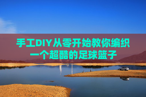 手工DIY从零开始教你编织一个超酷的足球篮子