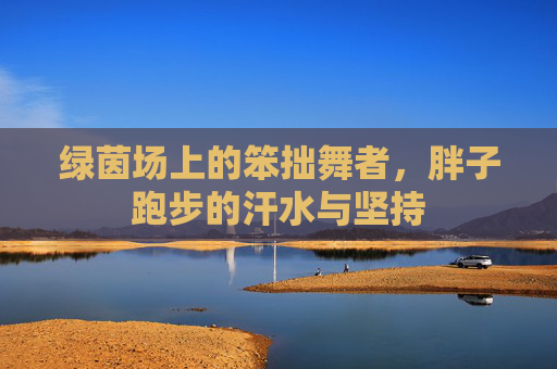 绿茵场上的笨拙舞者，胖子跑步的汗水与坚持