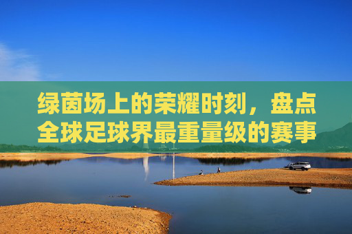 绿茵场上的荣耀时刻，盘点全球足球界最重量级的赛事