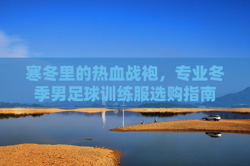 寒冬里的热血战袍,专业冬季男足球训练服选购指南