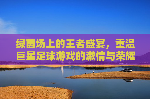 绿茵场上的王者盛宴,重温巨星足球游戏的激情与荣耀