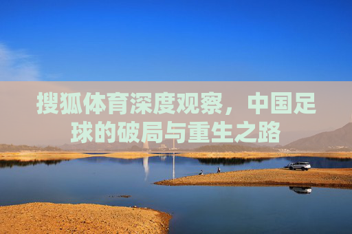搜狐体育深度观察,中国足球的破局与重生之路