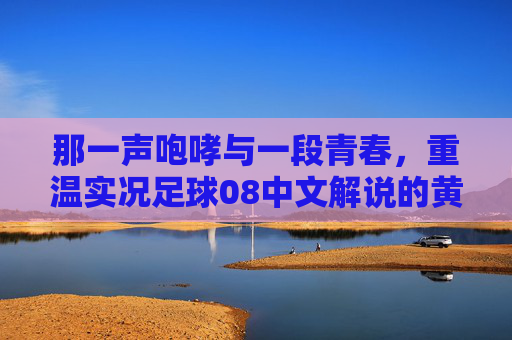 那一声咆哮与一段青春,重温实况足球08中文解说的黄金时代