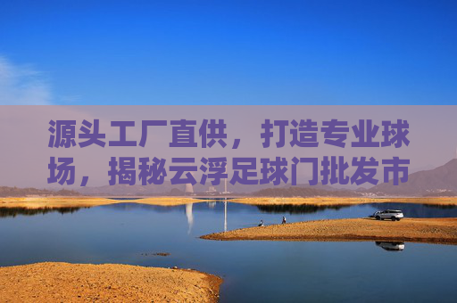 源头工厂直供,打造专业球场,揭秘云浮足球门批发市场的优势