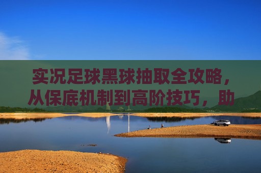 实况足球黑球抽取全攻略,从保底机制到高阶技巧,助你轻松拿下黑球