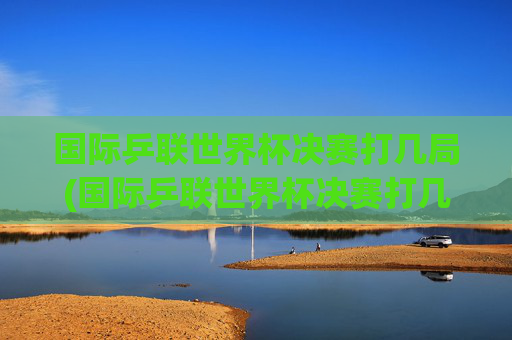 国际乒联世界杯决赛打几局(国际乒联世界杯决赛打几局比赛)