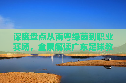 深度盘点从南粤绿茵到职业赛场,全景解读广东足球教练精英名单