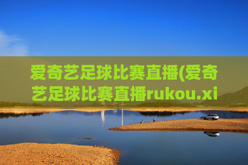 爱奇艺足球比赛直播(爱奇艺足球比赛直播rukou.xinyemian.中国)