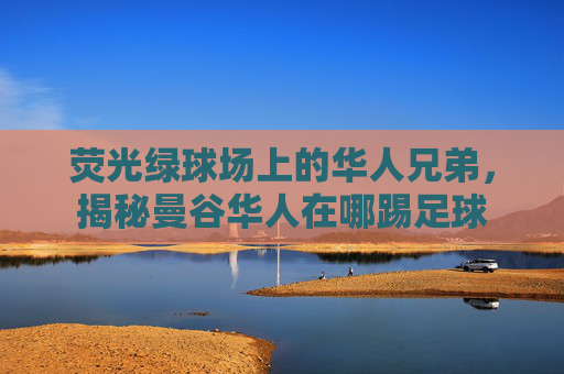 荧光绿球场上的华人兄弟,揭秘曼谷华人在哪踢足球