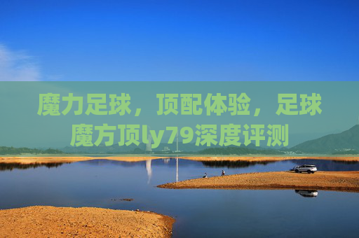 魔力足球,顶配体验,足球魔方顶ly79深度评测