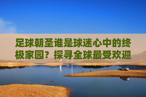 足球朝圣谁是球迷心中的终极家园?探寻全球最受欢迎的足球国度