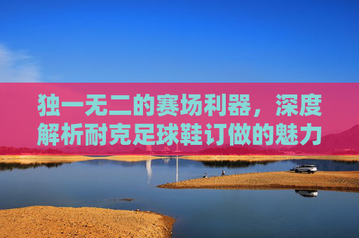 独一无二的赛场利器,深度解析耐克足球鞋订做的魅力与优势