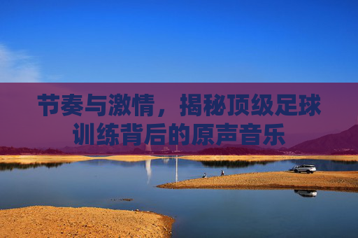 节奏与激情,揭秘顶级足球训练背后的原声音乐