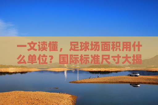 一文读懂，足球场面积用什么单位？国际标准尺寸大揭秘