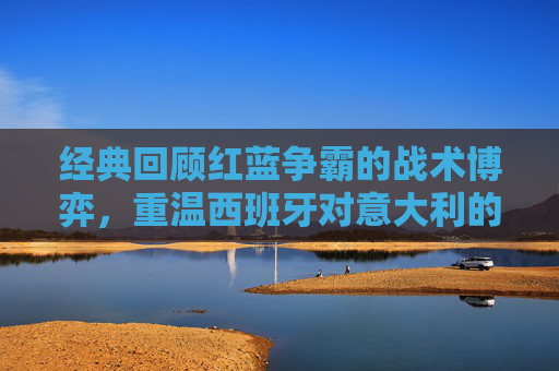 经典回顾红蓝争霸的战术博弈,重温西班牙对意大利的精彩录像
