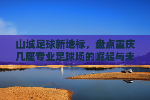 山城足球新地标,盘点重庆几座专业足球场的崛起与未来