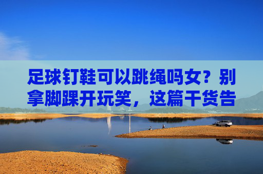 足球钉鞋可以跳绳吗女?别拿脚踝开玩笑,这篇干货告诉你真相