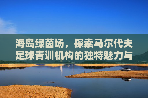 海岛绿茵场,探索马尔代夫足球青训机构的独特魅力与未来之星摇篮