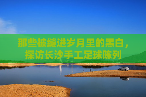 那些被缝进岁月里的黑白,探访长沙手工足球陈列