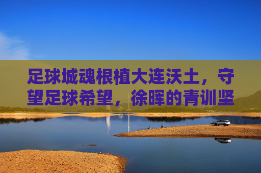 足球城魂根植大连沃土,守望足球希望,徐晖的青训坚守与突围