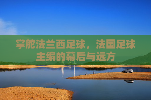 掌舵法兰西足球,法国足球主编的幕后与远方