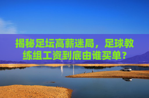 揭秘足坛高薪迷局,足球教练组工资到底由谁买单?