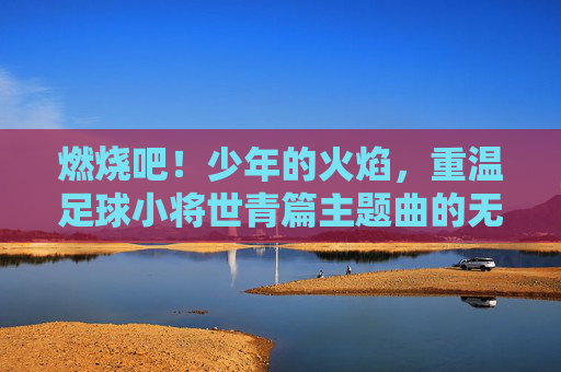 燃烧吧!少年的火焰,重温足球小将世青篇主题曲的无限热血