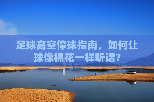 足球高空停球指南,如何让球像棉花一样听话?