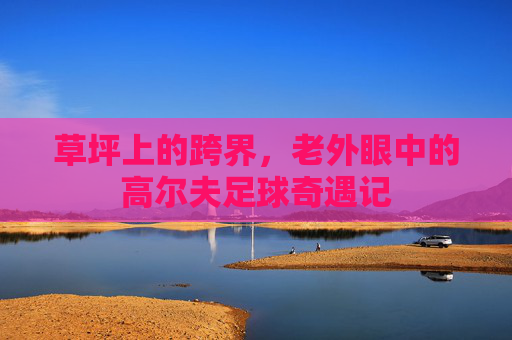 草坪上的跨界,老外眼中的高尔夫足球奇遇记