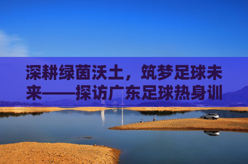 深耕绿茵沃土,筑梦足球未来——探访广东足球热身训练基地
