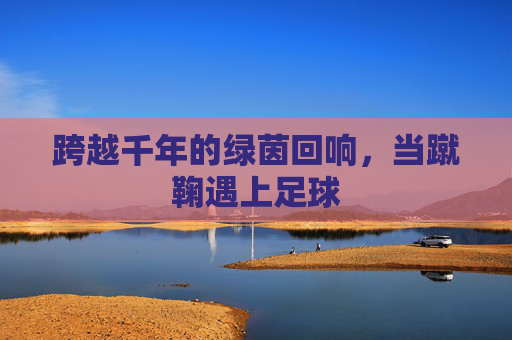 跨越千年的绿茵回响,当蹴鞠遇上足球