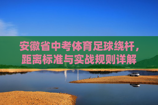 安徽省中考体育足球绕杆,距离标准与实战规则详解