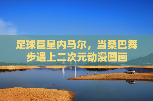 足球巨星内马尔,当桑巴舞步遇上二次元动漫图画