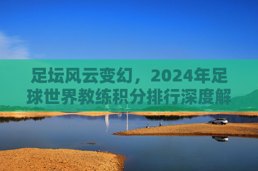 足坛风云变幻,2024年足球世界教练积分排行深度解析