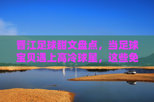 晋江足球甜文盘点,当足球宝贝遇上高冷球星,这些免费小说太上头了!