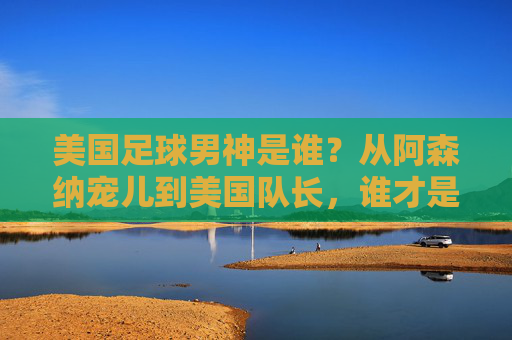 美国足球男神是谁?从阿森纳宠儿到美国队长,谁才是你的菜?