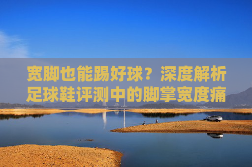 宽脚也能踢好球?深度解析足球鞋评测中的脚掌宽度痛点