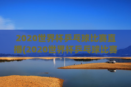 2020世界杯乒乓球比赛直播(2020世界杯乒乓球比赛直播视频)
