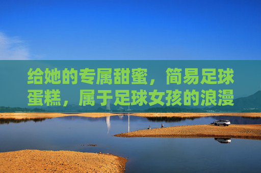 给她的专属甜蜜,简易足球蛋糕,属于足球女孩的浪漫仪式