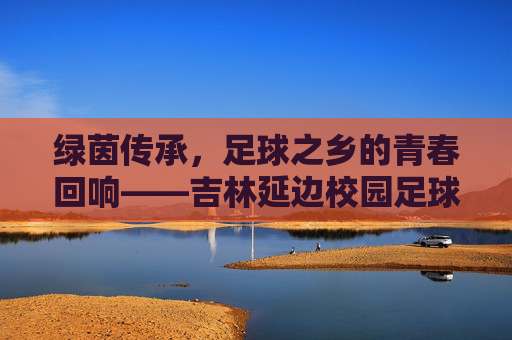 绿茵传承,足球之乡的青春回响——吉林延边校园足球队纪实