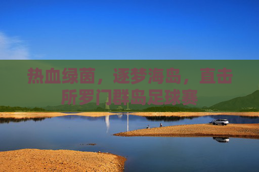 热血绿茵,逐梦海岛,直击所罗门群岛足球赛