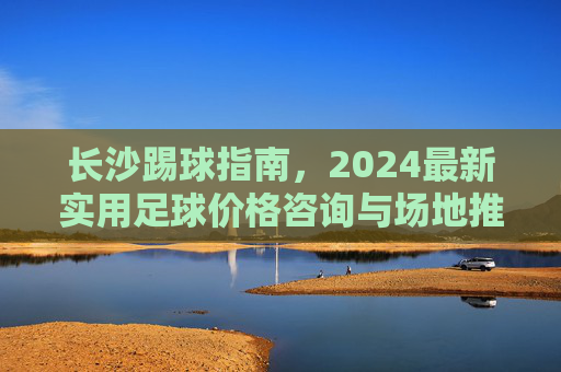 长沙踢球指南,2024最新实用足球价格咨询与场地推荐