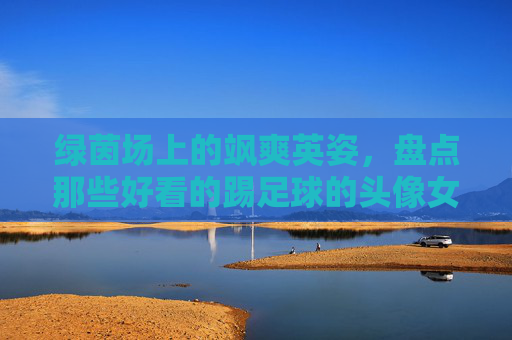 绿茵场上的飒爽英姿,盘点那些好看的踢足球的头像女