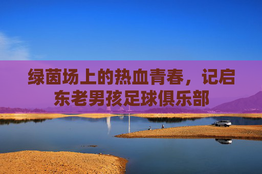 绿茵场上的热血青春,记启东老男孩足球俱乐部