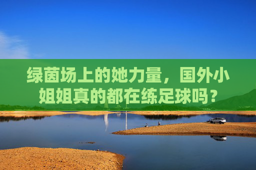 绿茵场上的她力量，国外小姐姐真的都在练足球吗？