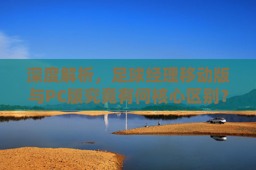 深度解析,足球经理移动版与PC版究竟有何核心区别?