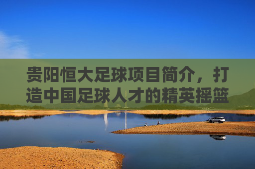 贵阳恒大足球项目简介,打造中国足球人才的精英摇篮