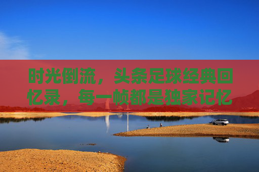 时光倒流,头条足球经典回忆录,每一帧都是独家记忆
