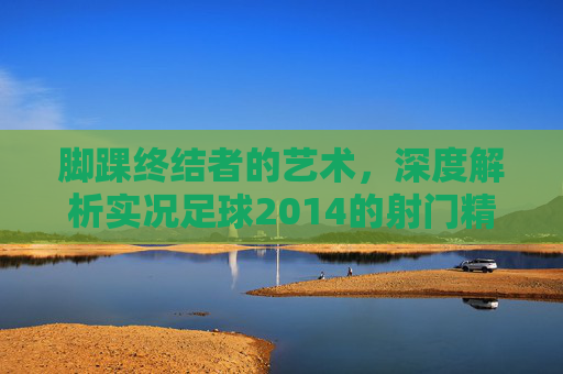 脚踝终结者的艺术,深度解析实况足球2014的射门精髓