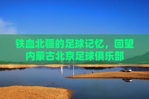 铁血北疆的足球记忆,回望内蒙古北京足球俱乐部